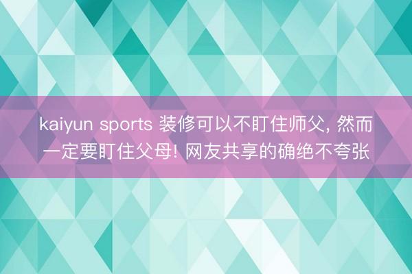 kaiyun sports 装修可以不盯住师父, 然而一定要盯住父母! 网友共享的确绝不夸张