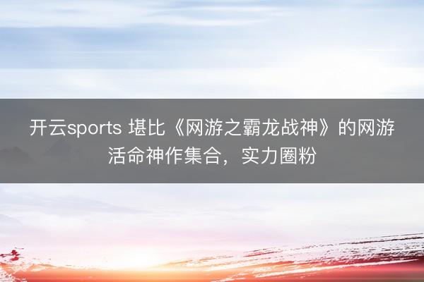 开云sports 堪比《网游之霸龙战神》的网游活命神作集合，实力圈粉