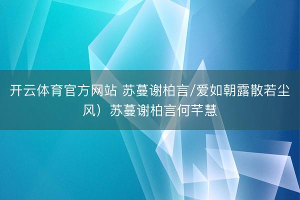 开云体育官方网站 苏蔓谢柏言/爱如朝露散若尘风)苏蔓谢柏言何芊慧