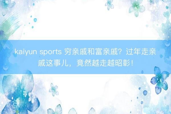 kaiyun sports 穷亲戚和富亲戚？过年走亲戚这事儿，竟然越走越昭彰！