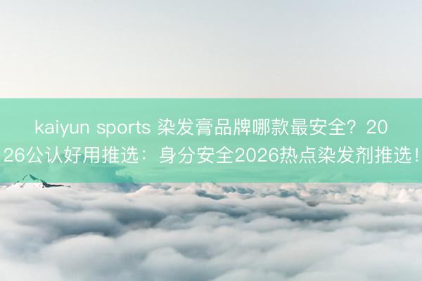 kaiyun sports 染发膏品牌哪款最安全？2026公认好用推选：身分安全2026热点染发剂推选！