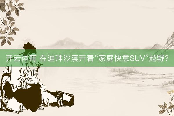 开云体育 在迪拜沙漠开着“家庭快意SUV”越野？