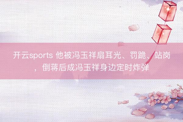 开云sports 他被冯玉祥扇耳光、罚跪、站岗，倒蒋后成冯玉祥身边定时炸弹