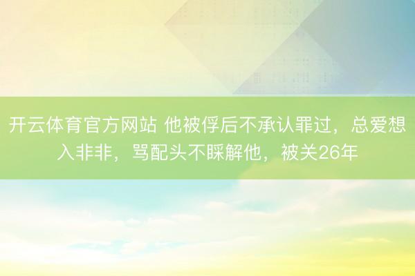 开云体育官方网站 他被俘后不承认罪过,总爱想入非非,骂配头不睬解他,被关26年