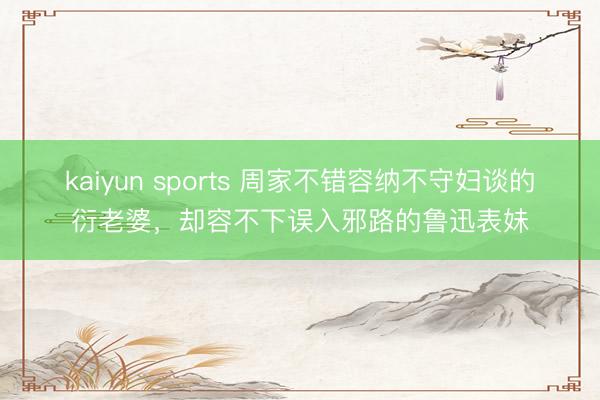 kaiyun sports 周家不错容纳不守妇谈的衍老婆，却容不下误入邪路的鲁迅表妹
