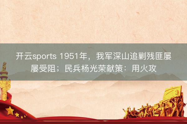 开云sports 1951年，我军深山追剿残匪屡屡受阻；民兵杨光荣献策：用火攻