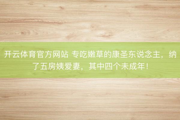 开云体育官方网站 专吃嫩草的康圣东说念主，纳了五房姨爱妻，其中四个未成年！