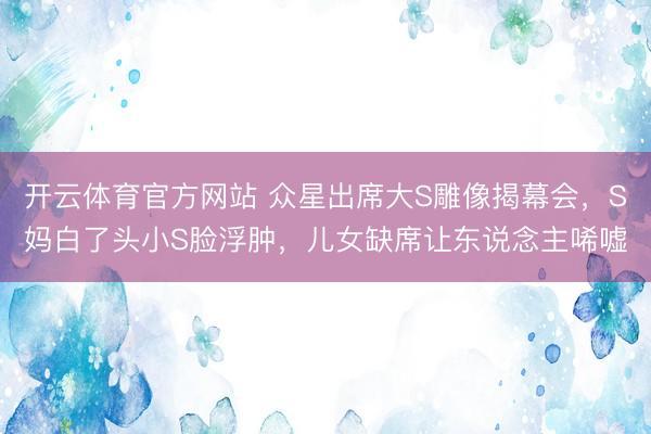 开云体育官方网站 众星出席大S雕像揭幕会,S妈白了头小S脸浮肿,儿女缺席让东说念主唏嘘