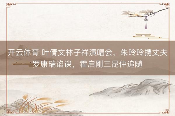 开云体育 叶倩文林子祥演唱会，朱玲玲携丈夫罗康瑞谄谀，霍启刚三昆仲追随