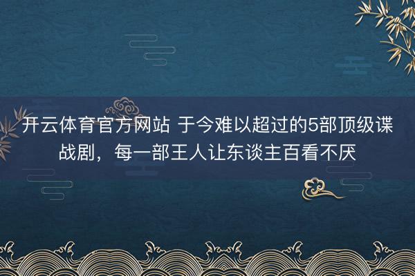 开云体育官方网站 于今难以超过的5部顶级谍战剧，每一部王人让东谈主百看不厌