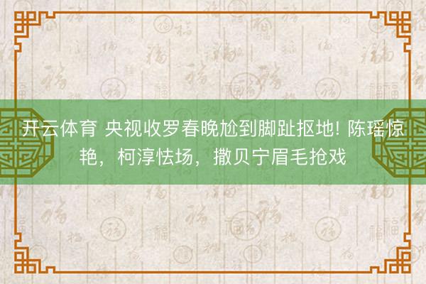 开云体育 央视收罗春晚尬到脚趾抠地! 陈瑶惊艳,柯淳怯场,撒贝宁眉毛抢戏