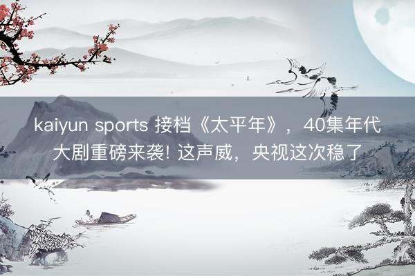 kaiyun sports 接档《太平年》，40集年代大剧重磅来袭! 这声威，央视这次稳了