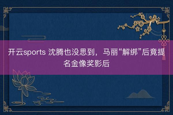 开云sports 沈腾也没思到，马丽“解绑”后竟提名金像奖影后