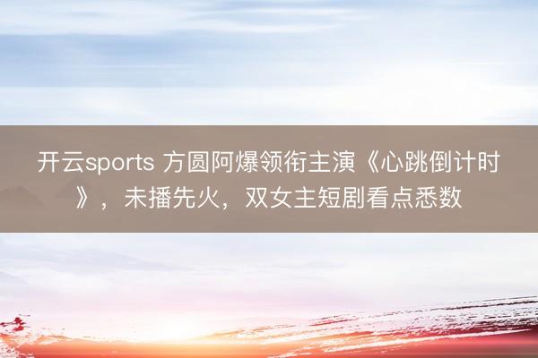 开云sports 方圆阿爆领衔主演《心跳倒计时》，未播先火，双女主短剧看点悉数