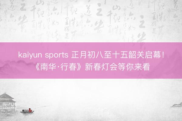 kaiyun sports 正月初八至十五韶关启幕！《南华·行春》新春灯会等你来看