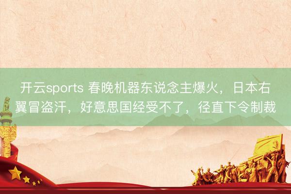 开云sports 春晚机器东说念主爆火，日本右翼冒盗汗，好意思国经受不了，径直下令制裁