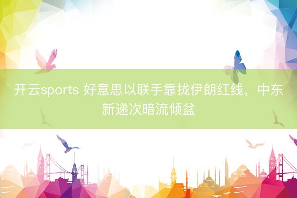 开云sports 好意思以联手靠拢伊朗红线，中东新递次暗流倾盆