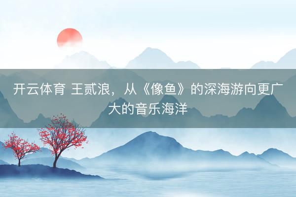开云体育 王贰浪,从《像鱼》的深海游向更广大的音乐海洋