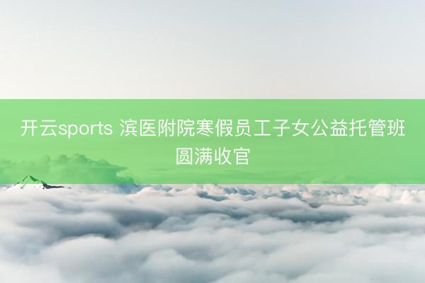 开云sports 滨医附院寒假员工子女公益托管班圆满收官