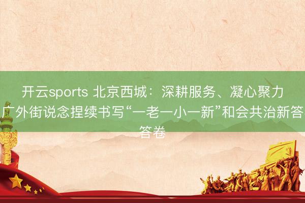 开云sports 北京西城:深耕服务、凝心聚力,广外街说念捏续书写“一老一小一新”和会共治新答卷