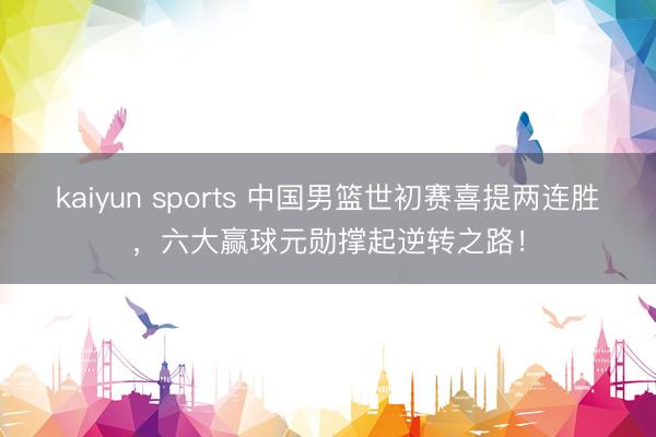 kaiyun sports 中国男篮世初赛喜提两连胜，六大赢球元勋撑起逆转之路！