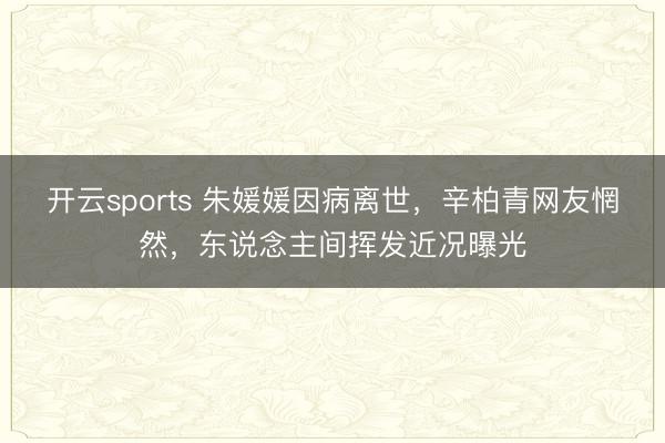 开云sports 朱媛媛因病离世，辛柏青网友惘然，东说念主间挥发近况曝光