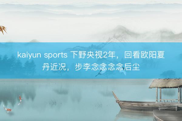 kaiyun sports 下野央视2年，回看欧阳夏丹近况，步李念念念念后尘