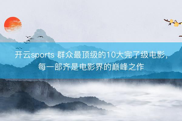 开云sports 群众最顶级的10大完了级电影，每一部齐是电影界的巅峰之作