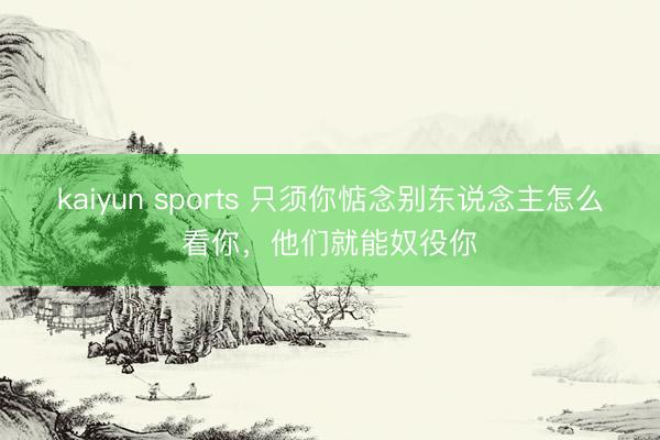 kaiyun sports 只须你惦念别东说念主怎么看你，他们就能奴役你