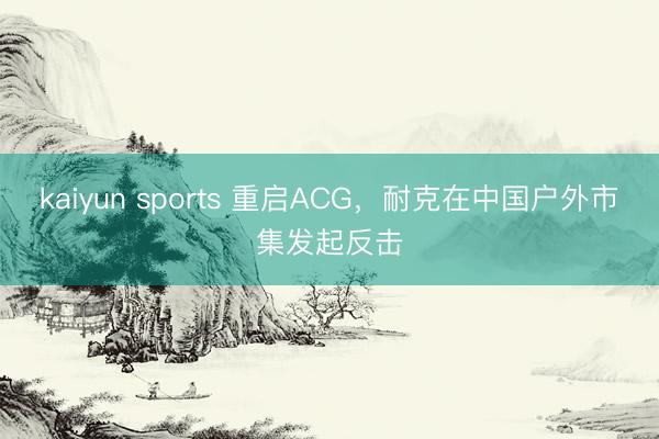 kaiyun sports 重启ACG，耐克在中国户外市集发起反击