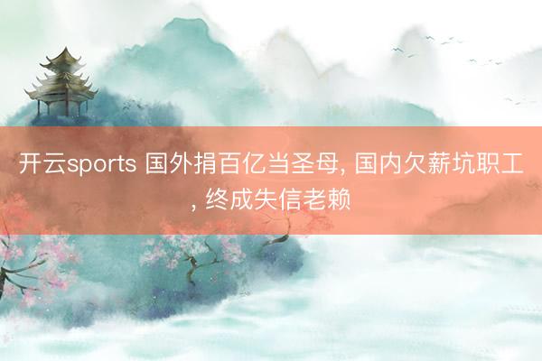 开云sports 国外捐百亿当圣母， 国内欠薪坑职工， 终成失信老赖
