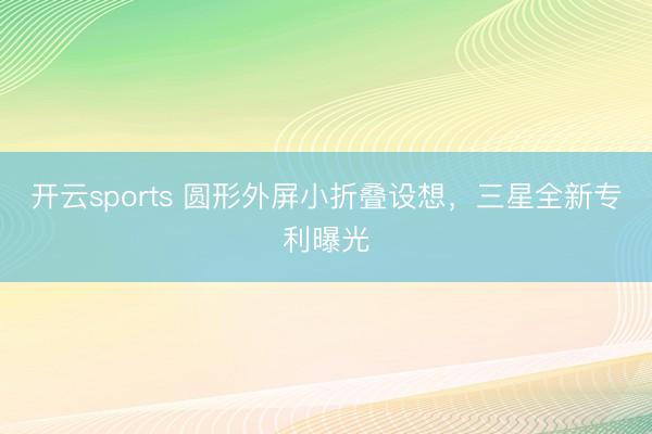 开云sports 圆形外屏小折叠设想，三星全新专利曝光