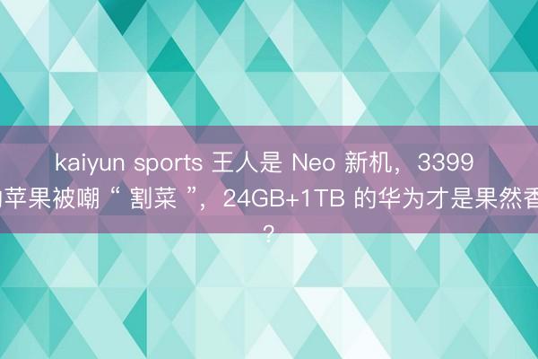 kaiyun sports 王人是 Neo 新机，3399 的苹果被嘲 “ 割菜 ”，24GB+1TB 的华为才是果然香？
