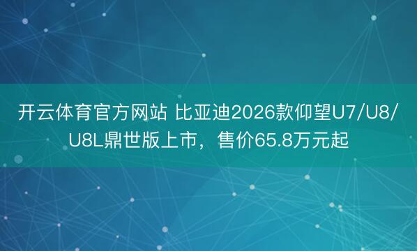 开云体育官方网站 比亚迪2026款仰望U7/U8/U8L鼎世版上市,售价65.8万元起