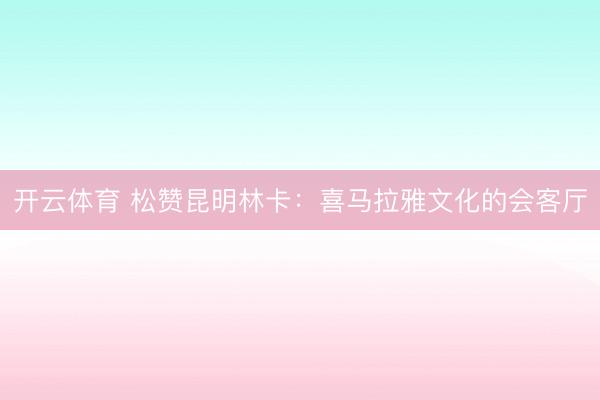 开云体育 松赞昆明林卡：喜马拉雅文化的会客厅