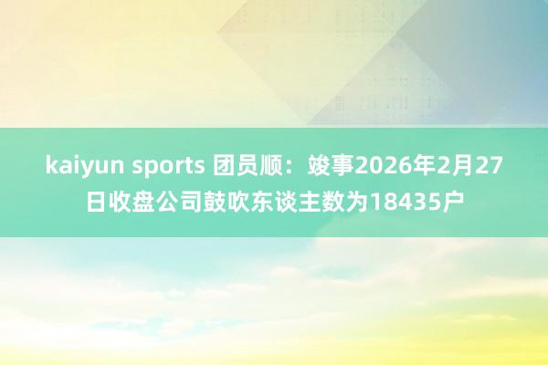 kaiyun sports 团员顺：竣事2026年2月27日收盘公司鼓吹东谈主数为18435户