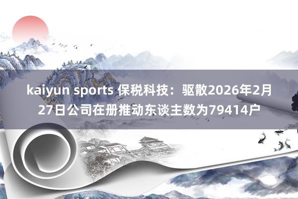 kaiyun sports 保税科技：驱散2026年2月27日公司在册推动东谈主数为79414户