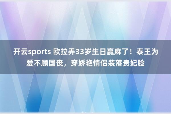 开云sports 欧拉弄33岁生日赢麻了！泰王为爱不顾国丧，穿娇艳情侣装落贵妃脸