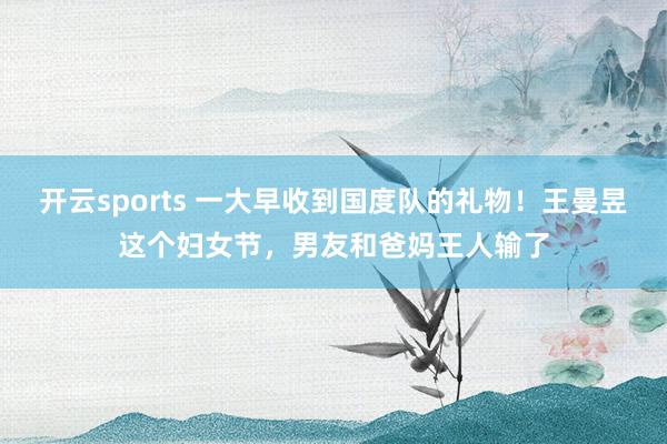 开云sports 一大早收到国度队的礼物！王曼昱这个妇女节，男友和爸妈王人输了