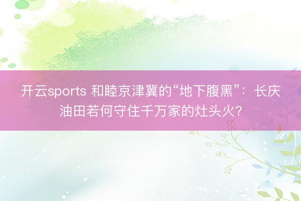 开云sports 和睦京津冀的“地下腹黑”：长庆油田若何守住千万家的灶头火？