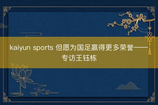 kaiyun sports 但愿为国足赢得更多荣誉——专访王钰栋