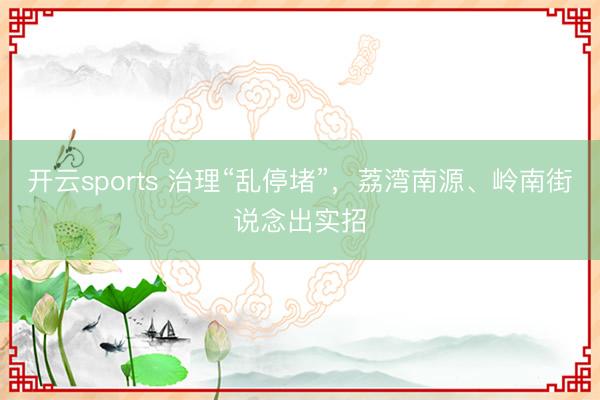 开云sports 治理“乱停堵”，荔湾南源、岭南街说念出实招