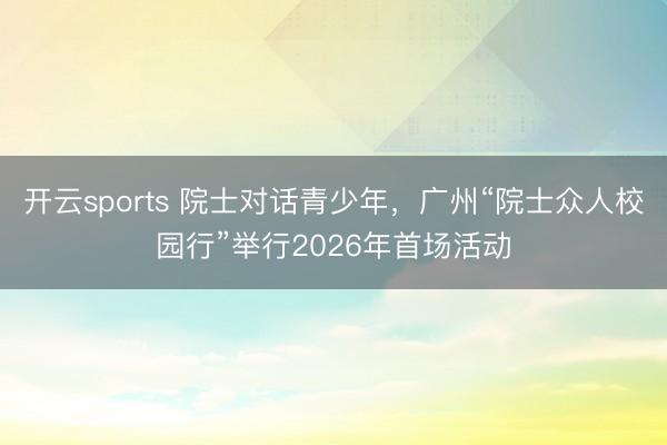 开云sports 院士对话青少年,广州“院士众人校园行”举行2026年首场活动