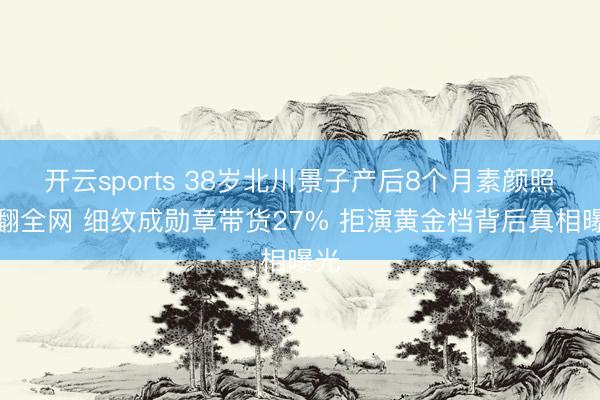 开云sports 38岁北川景子产后8个月素颜照炸翻全网 细纹成勋章带货27% 拒演黄金档背后真相曝光