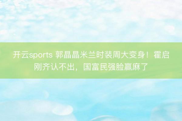 开云sports 郭晶晶米兰时装周大变身!霍启刚齐认不出,国富民强脸赢麻了