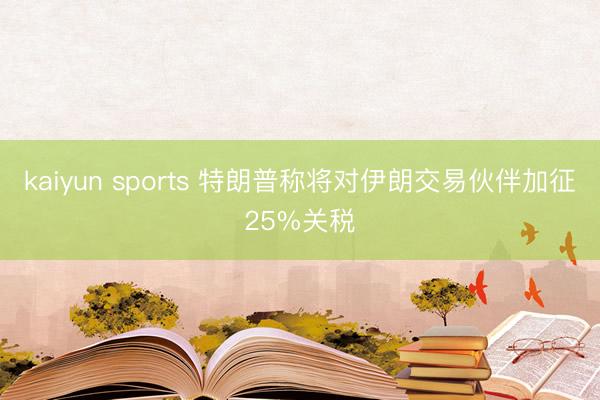 kaiyun sports 特朗普称将对伊朗交易伙伴加征25%关税