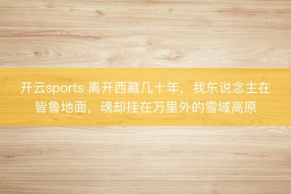 开云sports 离开西藏几十年，我东说念主在皆鲁地面，魂却挂在万里外的雪域高原
