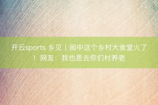 开云sports 乡见|阆中这个乡村大食堂火了!网友:我也思去你们村养老