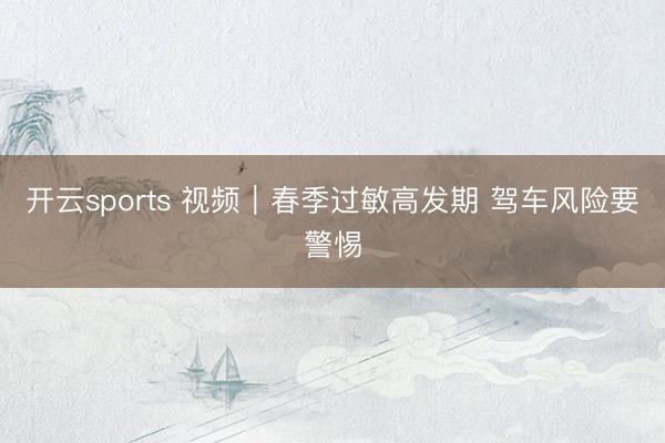 开云sports 视频|春季过敏高发期 驾车风险要警惕