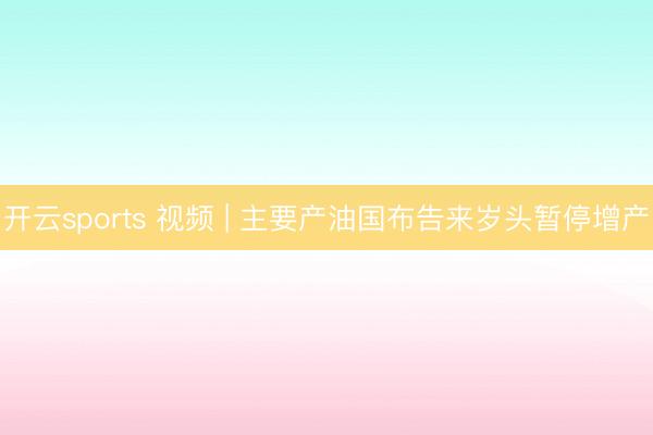 开云sports 视频 | 主要产油国布告来岁头暂停增产